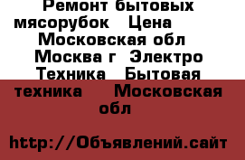 Ремонт бытовых мясорубок › Цена ­ 300 - Московская обл., Москва г. Электро-Техника » Бытовая техника   . Московская обл.